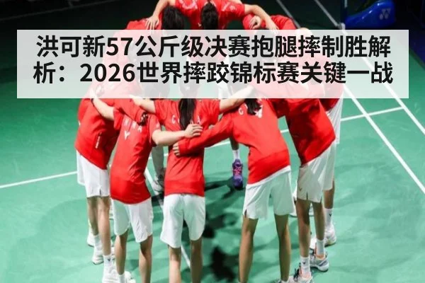 洪可新57公斤级决赛抱腿摔制胜解析:2026世界摔跤锦标赛关键一战