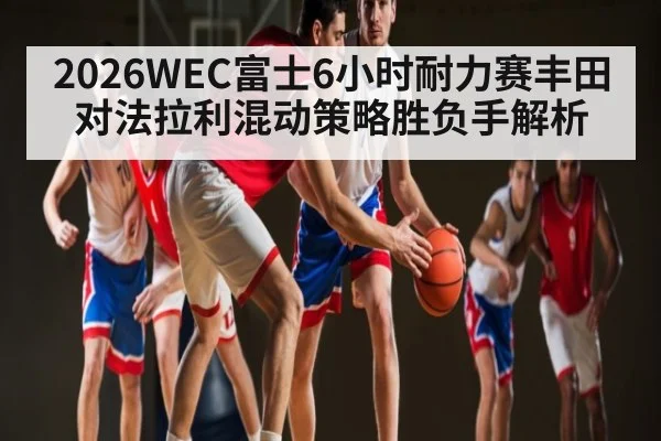 2026WEC富士6小时耐力赛丰田对法拉利混动策略胜负手解析