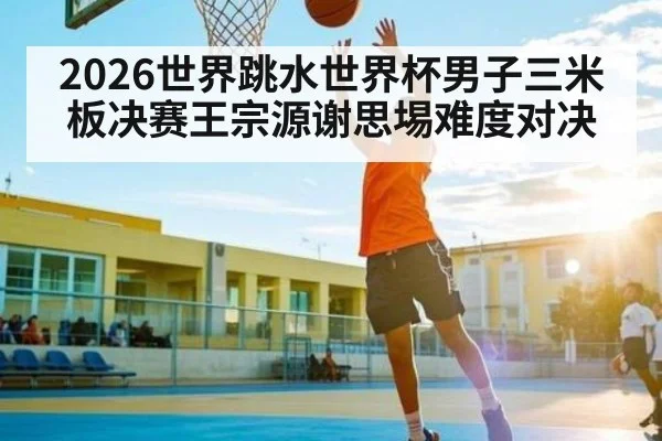 2026世界跳水世界杯男子三米板决赛王宗源谢思埸难度对决