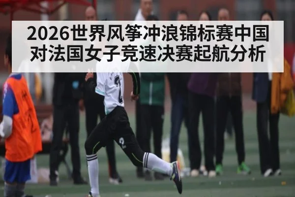 2026世界风筝冲浪锦标赛中国对法国女子竞速决赛起航分析