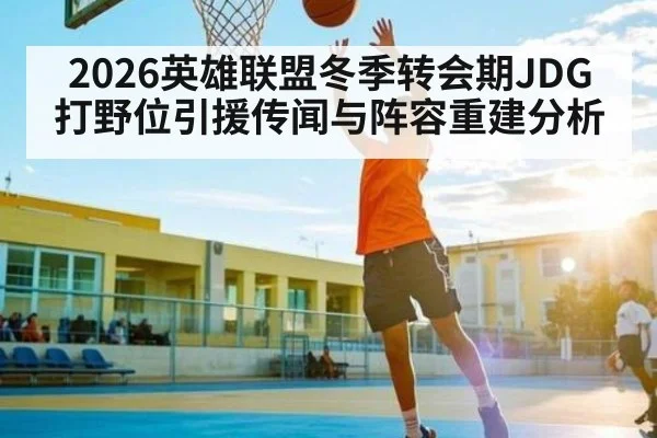 2026英雄联盟冬季转会期JDG打野位引援传闻与阵容重建分析